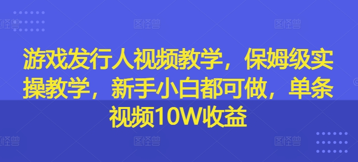 游戏发行人视频教学，保姆级实操教学，新手小白都可做，单条视频10W收益-网创源码