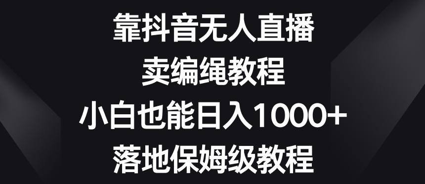靠抖音无人直播，卖编绳教程，小白也能日入1000+，落地保姆级教程【揭秘】-网创源码