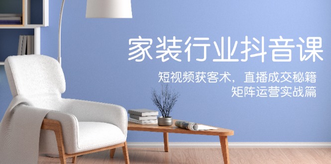 家装抖音课：短视频获客术，直播成交秘籍，矩阵运营实战篇-网创源码