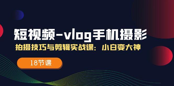 短视频-vlog手机摄影：拍摄技巧与剪辑实战课：小白变大神(18节课-网创源码