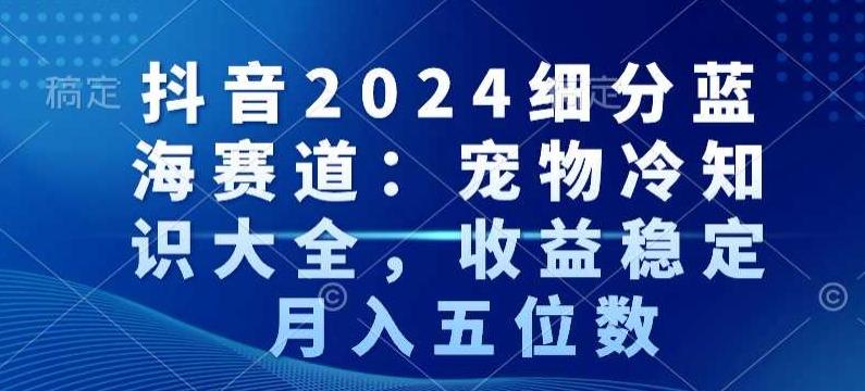 抖音2024细分蓝海赛道：宠物冷知识大全，收益稳定，月入五位数【揭秘】-网创源码