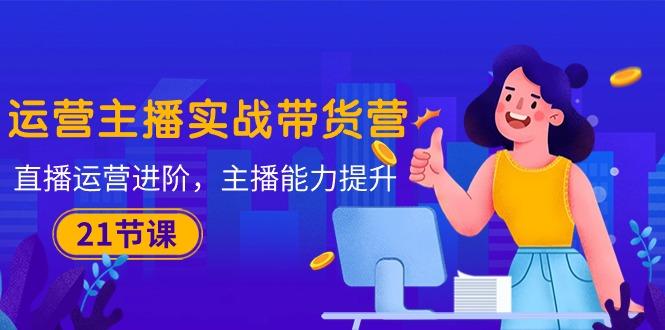 运营主播·实战带货营：直播运营 进阶，主播 能力提升(21节课-网创源码