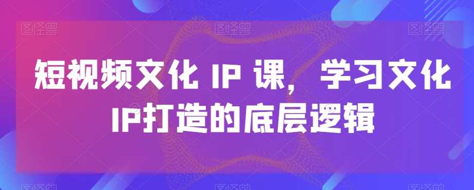 短视频文化IP课，学习文化IP打造的底层逻辑-网创源码
