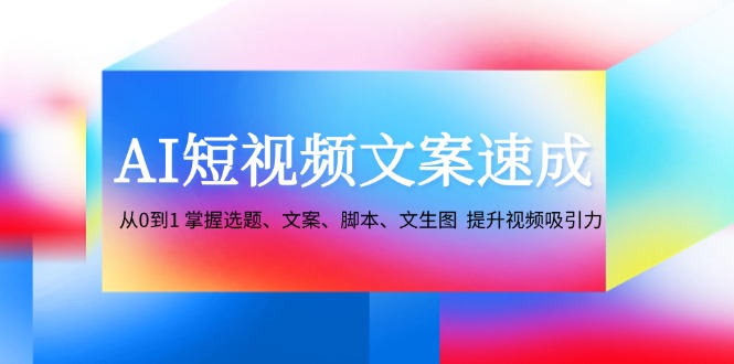 AI短视频文案速成：从0到1 掌握选题、文案、脚本、文生图 提升视频吸引力-网创源码
