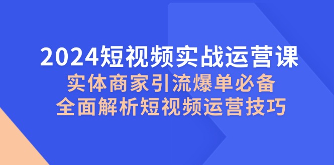 2024短视频实战运营课,实体商家引流爆单必备,全面解析短视频运营技巧-网创源码