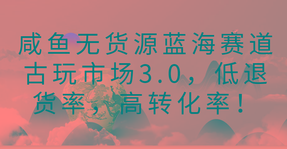 咸鱼无货源蓝海赛道古玩市场3.0,低退货率,高转化率!-网创源码