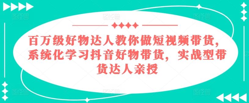 百万级好物达人教你做短视频带货,系统化学习抖音好物带货,实战型带货达人亲授-网创源码