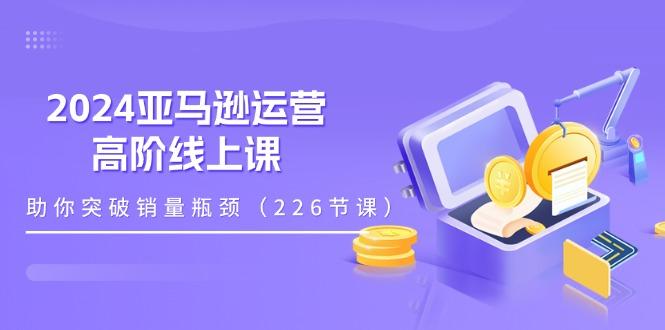 2024亚马逊运营-高阶线上课，助你突破销量瓶颈(228节课-网创源码
