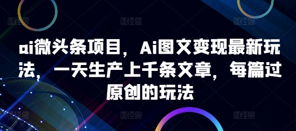 ai微头条项目，Ai图文变现最新玩法，一天生产上千条文章，每篇过原创的玩法-网创源码