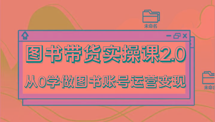 图书带货实操课2.0,从0学做图书账号运营变现,干货教程快速上手,高效起号涨粉-网创源码