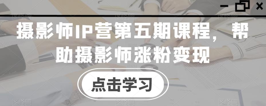 摄影师IP营第五期课程，帮助摄影师涨粉变现-网创源码