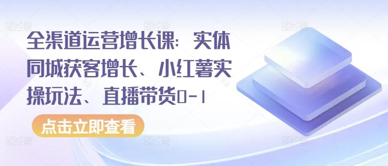全渠道运营增长课:实体同城获客增长、小红薯实操玩法、直播带货0-1-网创源码