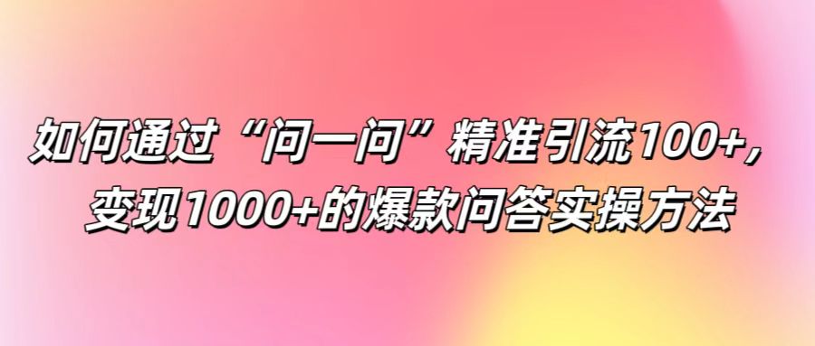 如何通过“问一问”精准引流100+, 变现1000+的爆款问答实操方法-网创源码