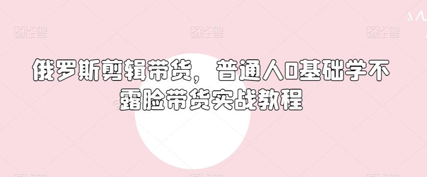 俄罗斯产品剪辑带货，普通人0基础学不露脸带货实战教程-网创源码