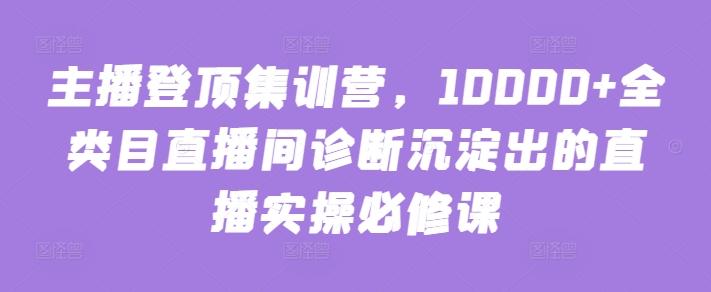 主播登顶集训营，10000+全类目直播间诊断沉淀出的直播实操必修课-网创源码