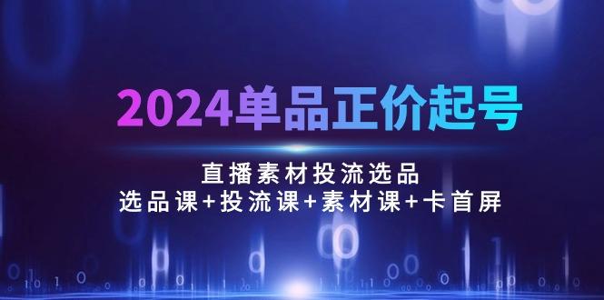 2024单品正价起号，直播素材投流选品：选品课+投流课+素材课+卡首屏/100节-网创源码