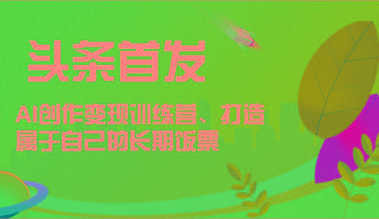 头条首发 AI创作变现训练营，打造属于自己的长期饭票-网创源码