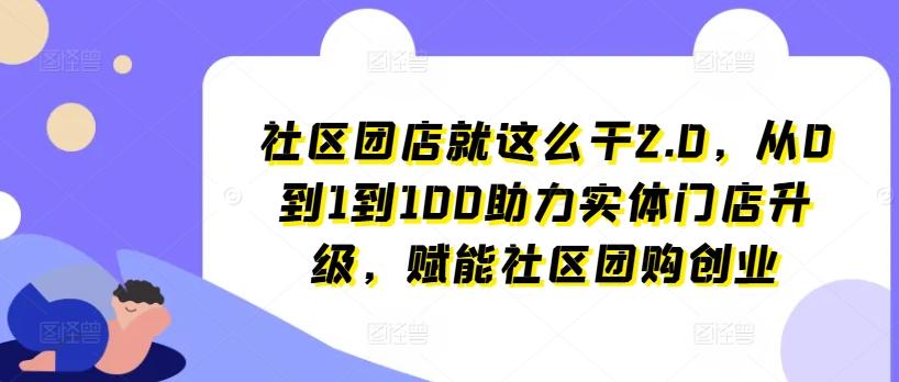 社区团店就这么干2.0，从0到1到100助力实体门店升级，赋能社区团购创业-网创源码