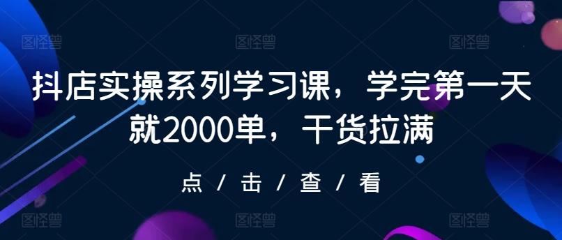 抖店实操系列学习课，学完第一天就2000单，干货拉满-网创源码