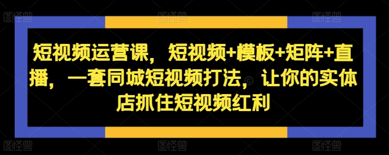 短视频运营课，短视频+模板+矩阵+直播，一套同城短视频打法，让你的实体店抓住短视频红利-网创源码