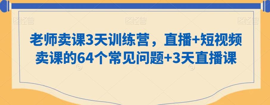 老师卖课3天训练营,直播+短视频卖课的64个常见问题+3天直播课-网创源码
