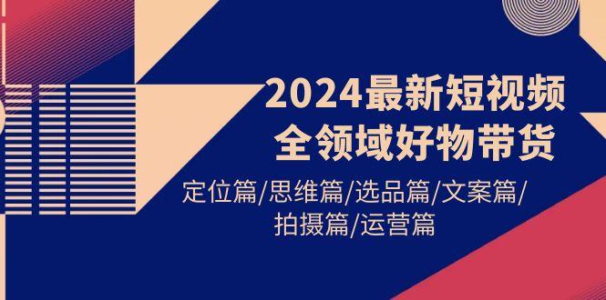 (9818期)2024最新短视频全领域好物带货 定位篇/思维篇/选品篇/文案篇/拍摄篇/运营篇-网创源码