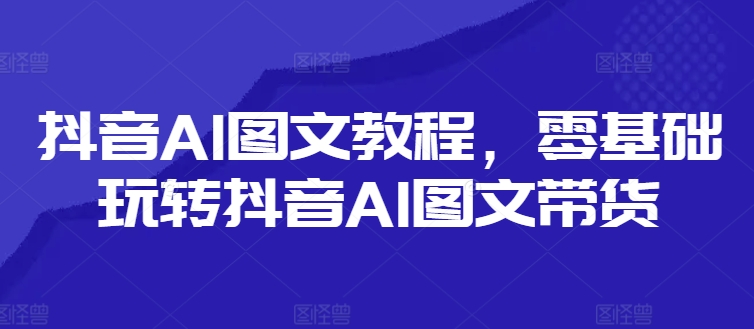 抖音AI图文教程，零基础玩转抖音AI图文带货-网创源码