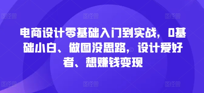 电商设计零基础入门到实战，0基础小白、做图没思路，设计爱好者、想赚钱变现-网创源码