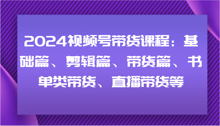2024视频号带货课程：基础篇、剪辑篇、带货篇、书单类带货、直播带货等-网创源码