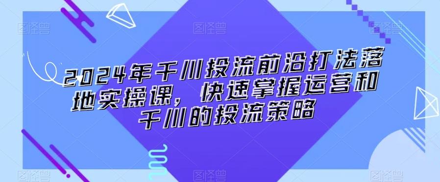 2024年千川投流前沿打法落地实操课，快速掌握运营和千川的投流策略-网创源码