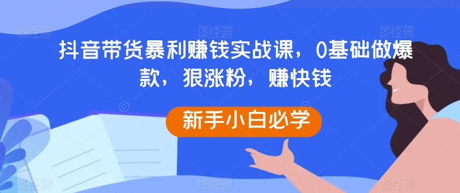 抖音带货暴利赚钱实战课，0基础做爆款，狠涨粉，赚快钱-网创源码