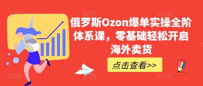 俄罗斯Ozon爆单实操全阶体系课，零基础轻松开启海外卖货-网创源码