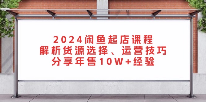 2024闲鱼起店课程：解析货源选择、运营技巧，分享年售10W+经验-网创源码