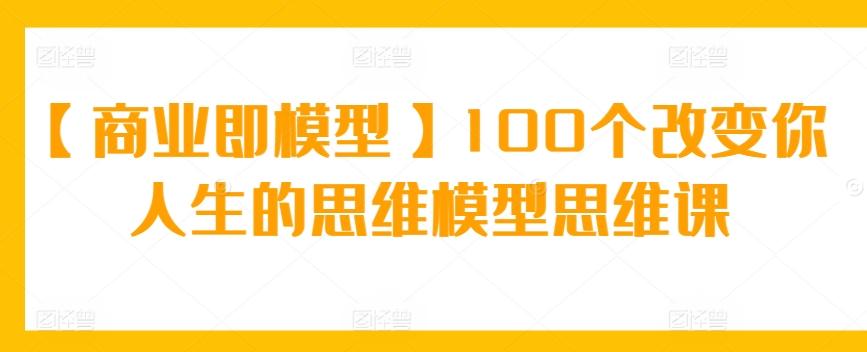 【商业即模型】100个改变你人生的思维模型思维课-网创源码