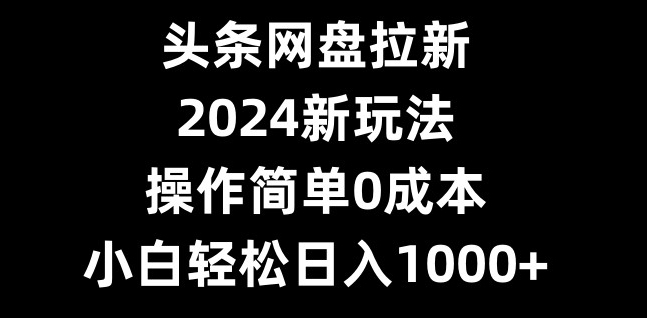 头条网盘拉新，2024新玩法，操作简单0成本，小白轻松日入1000+-网创源码
