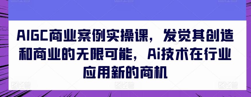 AIGC商业案例实操课，发觉其创造和商业的无限可能，Ai技术在行业应用新的商机-网创源码
