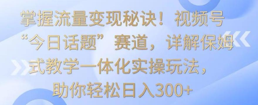 掌握流量变现秘诀！视频号“今日话题”赛道，详解保姆式教学一体化实操玩法，助你轻松日入300+【揭秘】-网创源码